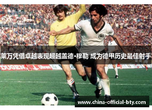 莱万凭借卓越表现超越盖德·穆勒 成为德甲历史最佳射手 莱万凭借卓越表现超越盖德·穆勒 成为德甲历史最佳射手