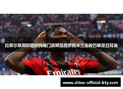 拉斐尔莱奥欧冠倒钩破门震撼圣西罗助米兰击败巴黎圣日耳曼 拉斐尔莱奥欧冠倒钩破门震撼圣西罗助米兰击败巴黎圣日耳曼